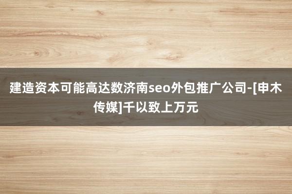 建造资本可能高达数济南seo外包推广公司-[申木传媒]千以致上万元