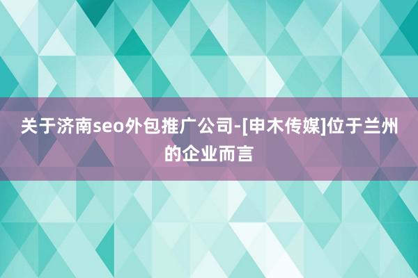 关于济南seo外包推广公司-[申木传媒]位于兰州的企业而言