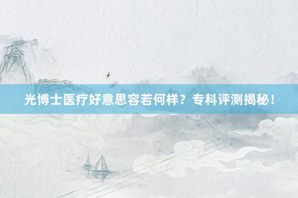 光博士医疗好意思容若何样？专科评测揭秘！